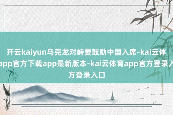开云kaiyun马克龙对峙要鼓励中国入席-kai云体育app官方下载app最新版本-kai云体育app官方登录入口