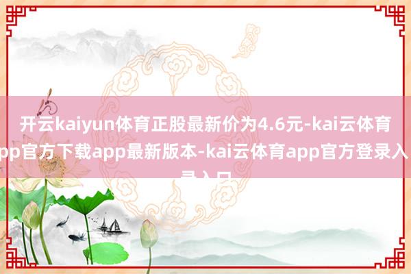 开云kaiyun体育正股最新价为4.6元-kai云体育app官方下载app最新版本-kai云体育app官方登录入口