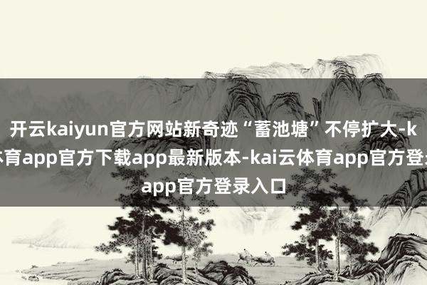开云kaiyun官方网站新奇迹“蓄池塘”不停扩大-kai云体育app官方下载app最新版本-kai云体育app官方登录入口