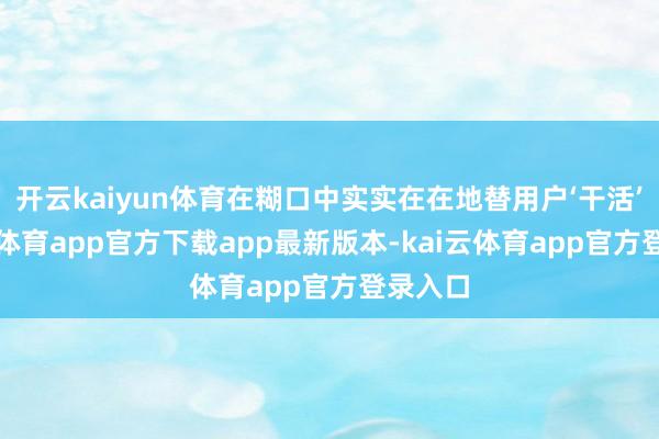 开云kaiyun体育在糊口中实实在在地替用户‘干活’-kai云体育app官方下载app最新版本-kai云体育app官方登录入口