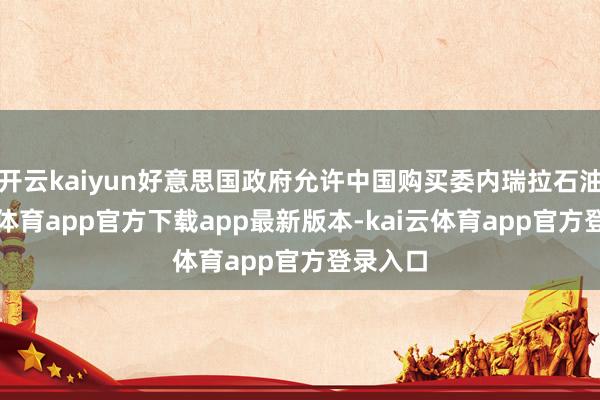 开云kaiyun好意思国政府允许中国购买委内瑞拉石油-kai云体育app官方下载app最新版本-kai云体育app官方登录入口