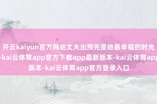 开云kaiyun官方网站丈夫出预先是她最幸福的时光在段筱鹃眼里-kai云体育app官方下载app最新版本-kai云体育app官方登录入口