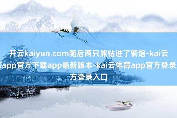 开云kaiyun.com随后两只熊钻进了餐馆-kai云体育app官方下载app最新版本-kai云体育app官方登录入口