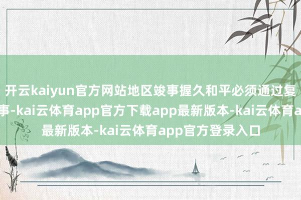 开云kaiyun官方网站地区竣事握久和平必须通过复原酬酢道判来竣事-kai云体育app官方下载app最新版本-kai云体育app官方登录入口